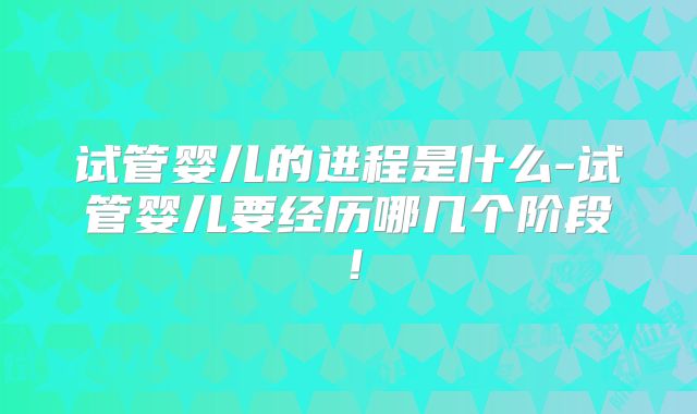 试管婴儿的进程是什么-试管婴儿要经历哪几个阶段！