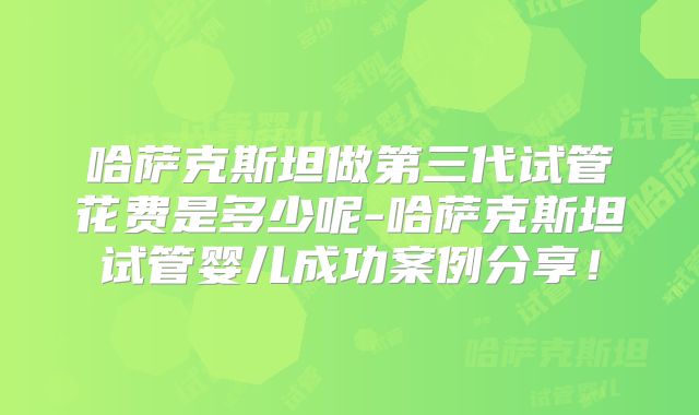 哈萨克斯坦做第三代试管花费是多少呢-哈萨克斯坦试管婴儿成功案例分享!