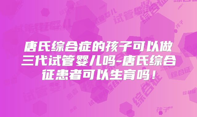 唐氏综合症的孩子可以做三代试管婴儿吗-唐氏综合征患者可以生育吗！