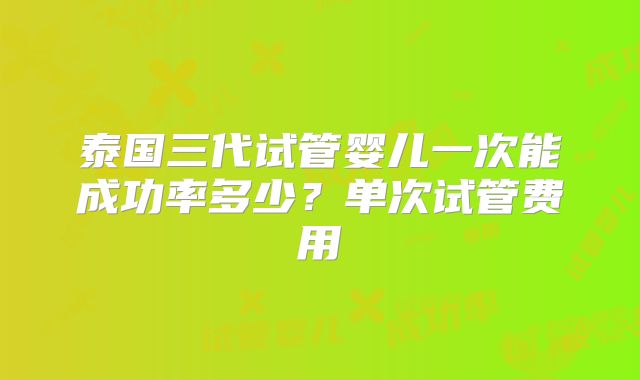 泰国三代试管婴儿一次能成功率多少？单次试管费用