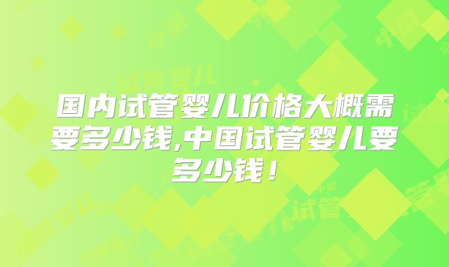 国内试管婴儿价格大概需要多少钱,中国试管婴儿要多少钱！