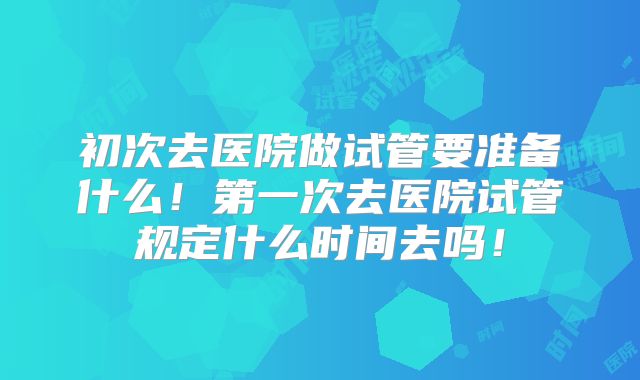 初次去医院做试管要准备什么!第一次去医院试管规定什么时间去吗!