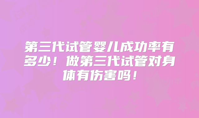 第三代试管婴儿成功率有多少！做第三代试管对身体有伤害吗！