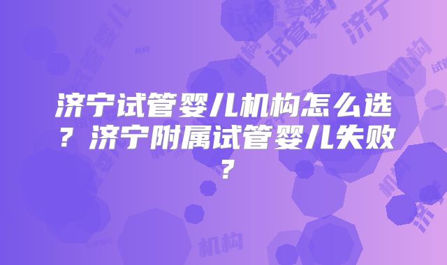 济宁试管婴儿机构怎么选？济宁附属试管婴儿失败？