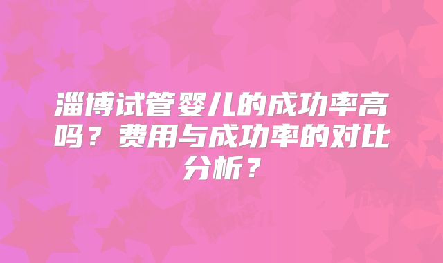 淄博试管婴儿的成功率高吗？费用与成功率的对比分析？