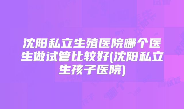 沈阳私立生殖医院哪个医生做试管比较好(沈阳私立生孩子医院)