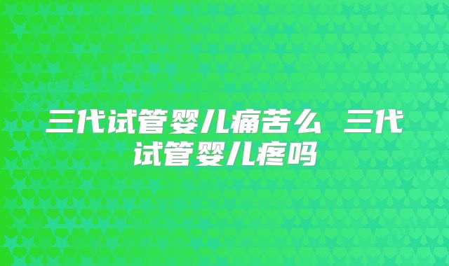 三代试管婴儿痛苦么 三代试管婴儿疼吗