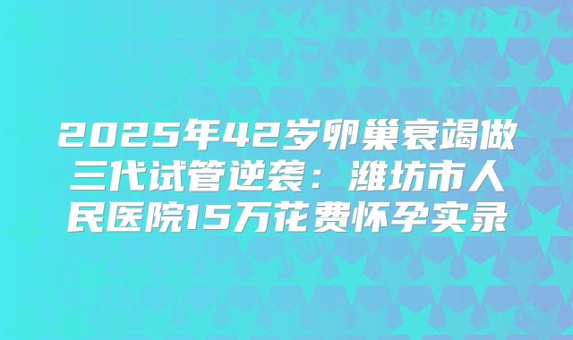 2025年42岁卵巢衰竭做三代试管逆袭：潍坊市人民医院15万花费怀孕实录