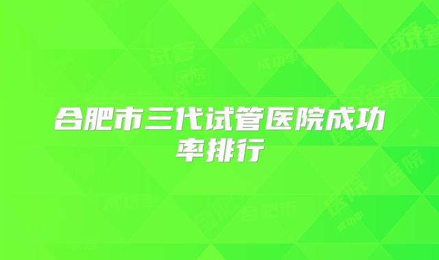 合肥市三代试管医院成功率排行