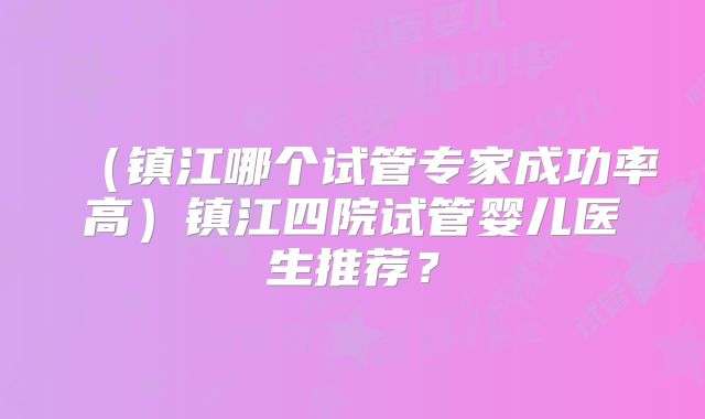 (镇江哪个试管专家成功率高)镇江四院试管婴儿医生推荐?