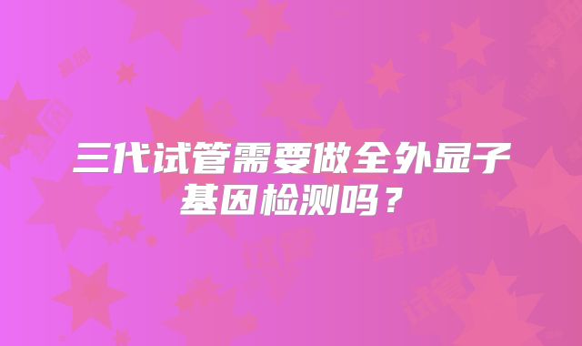 三代试管需要做全外显子基因检测吗？