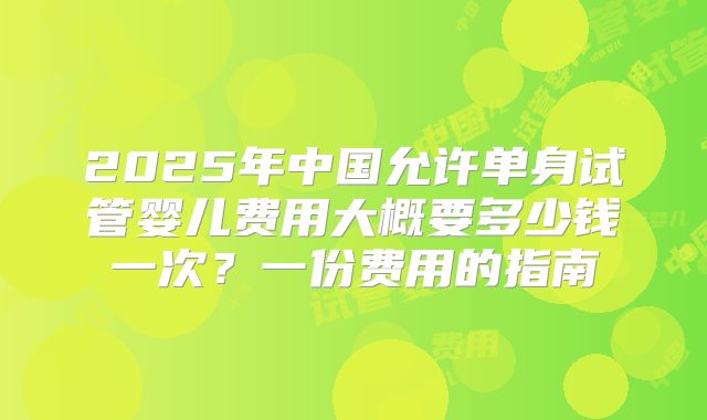 2025年中国允许单身试管婴儿费用大概要多少钱一次？一份费用的指南