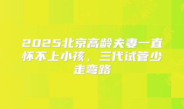 2025北京高龄夫妻一直怀不上小孩，三代试管少走弯路