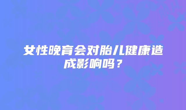 女性晚育会对胎儿健康造成影响吗？