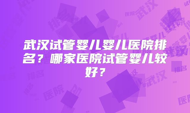 武汉试管婴儿婴儿医院排名？哪家医院试管婴儿较好？