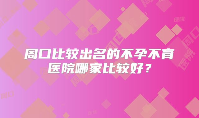 周口比较出名的不孕不育医院哪家比较好？