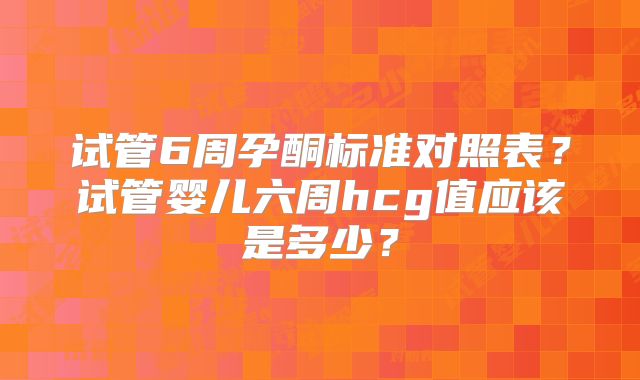 试管6周孕酮标准对照表？试管婴儿六周hcg值应该是多少？
