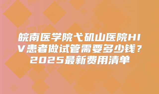 皖南医学院弋矶山医院HIV患者做试管需要多少钱？2025最新费用清单