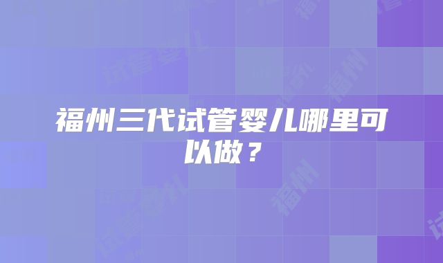 福州三代试管婴儿哪里可以做?