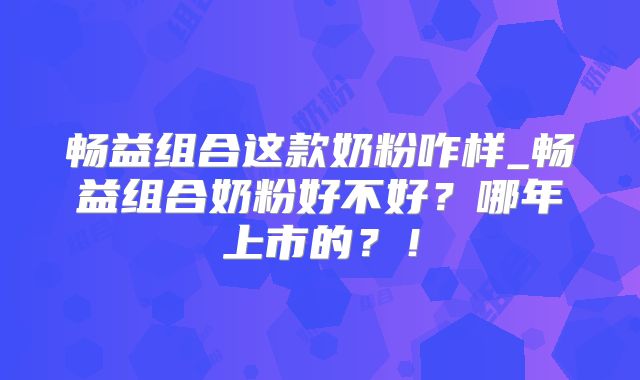 畅益组合这款奶粉咋样_畅益组合奶粉好不好？哪年上市的？！