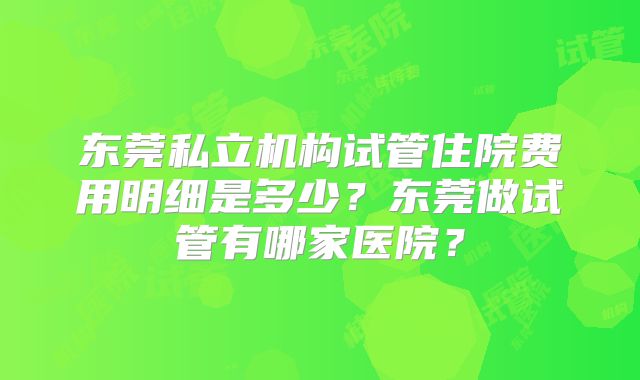 东莞私立机构试管住院费用明细是多少？东莞做试管有哪家医院？