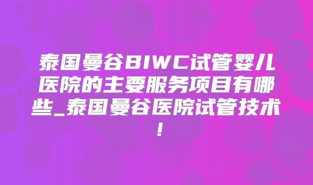 泰国曼谷BIWC试管婴儿医院的主要服务项目有哪些_泰国曼谷医院试管技术!