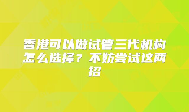 香港可以做试管三代机构怎么选择?不妨尝试这两招