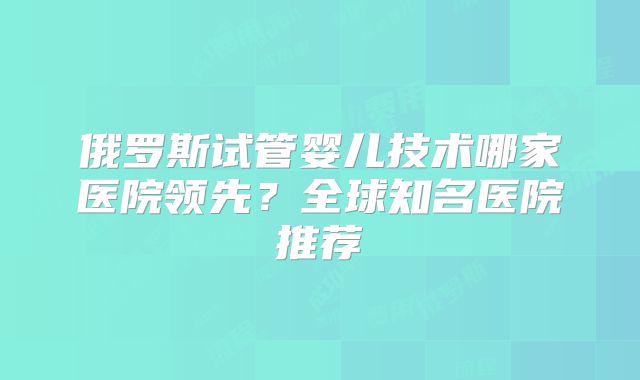 俄罗斯试管婴儿技术哪家医院领先?全球知名医院推荐