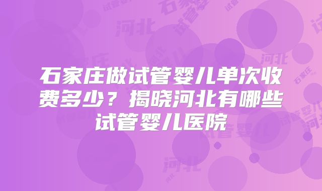 石家庄做试管婴儿单次收费多少？揭晓河北有哪些试管婴儿医院