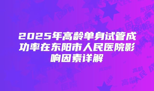 2025年高龄单身试管成功率在东阳市人民医院影响因素详解