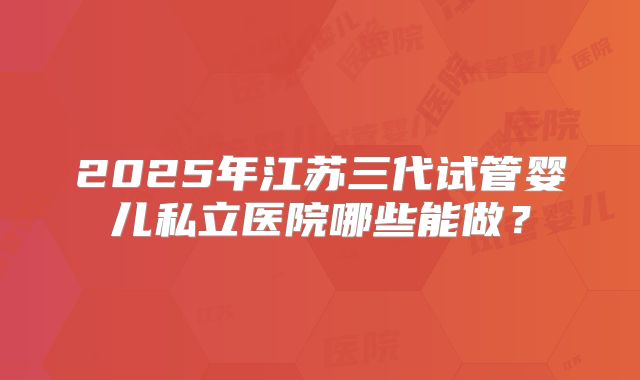 2025年江苏三代试管婴儿私立医院哪些能做？