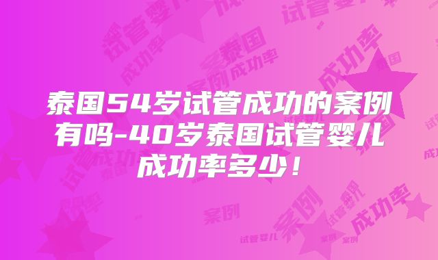 泰国54岁试管成功的案例有吗-40岁泰国试管婴儿成功率多少！