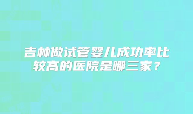吉林做试管婴儿成功率比较高的医院是哪三家?