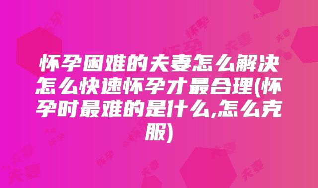 怀孕困难的夫妻怎么解决怎么快速怀孕才最合理(怀孕时最难的是什么,怎么克服)