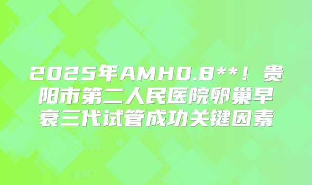 2025年AMH0.8**！贵阳市第二人民医院卵巢早衰三代试管成功关键因素