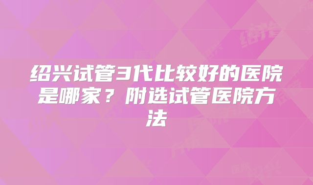 绍兴试管3代比较好的医院是哪家?附选试管医院方法