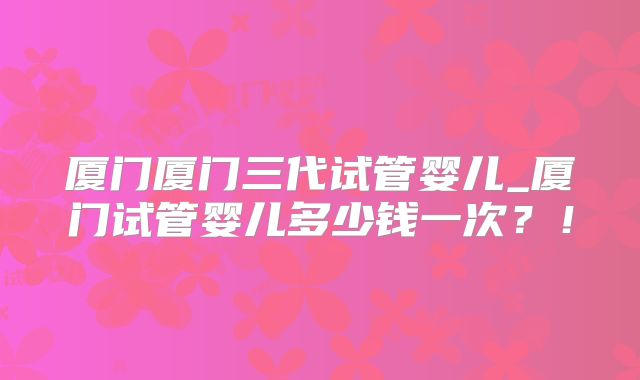 厦门厦门三代试管婴儿_厦门试管婴儿多少钱一次？！