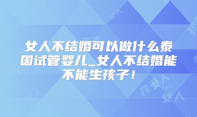 女人不结婚可以做什么泰国试管婴儿_女人不结婚能不能生孩子！