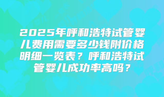 2025年呼和浩特试管婴儿费用需要多少钱附价格明细一览表?呼和浩特试管婴儿成功率高吗?