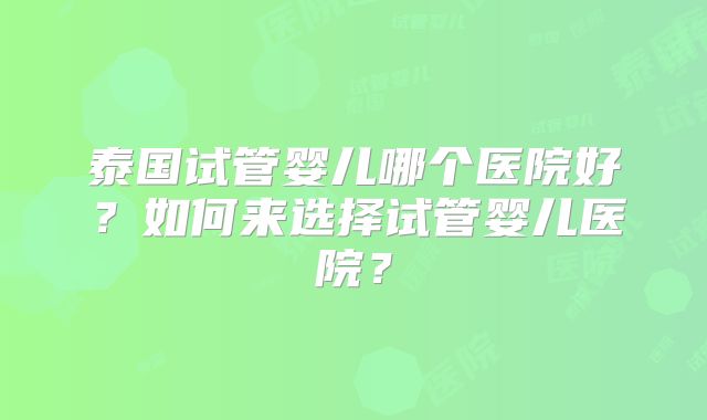 泰国试管婴儿哪个医院好？如何来选择试管婴儿医院？