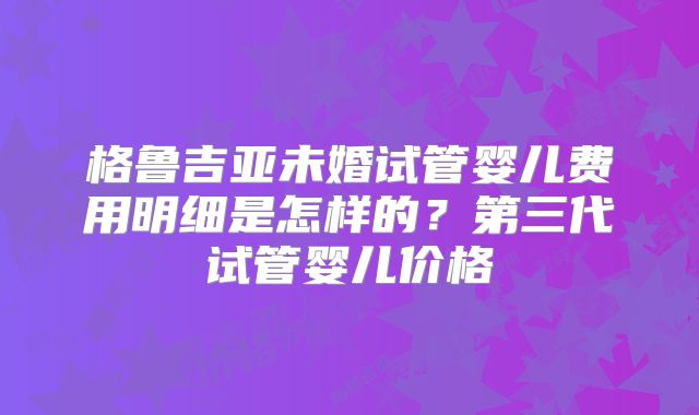 格鲁吉亚未婚试管婴儿费用明细是怎样的?第三代试管婴儿价格