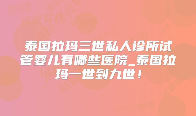 泰国拉玛三世私人诊所试管婴儿有哪些医院_泰国拉玛一世到九世！