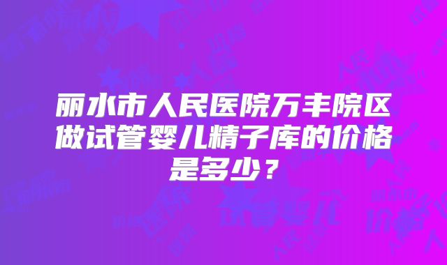 丽水市人民医院万丰院区做试管婴儿精子库的价格是多少?
