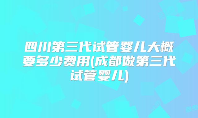 四川第三代试管婴儿大概要多少费用(成都做第三代试管婴儿)