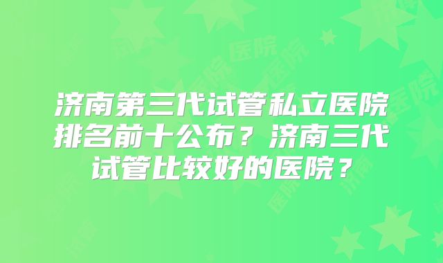 济南第三代试管私立医院排名前十公布？济南三代试管比较好的医院？