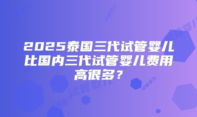 2025泰国三代试管婴儿比国内三代试管婴儿费用高很多?