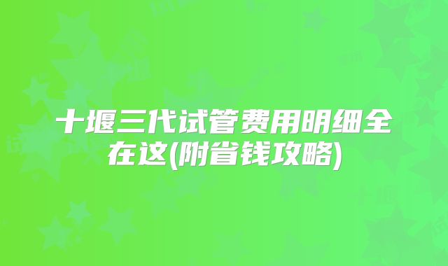 十堰三代试管费用明细全在这(附省钱攻略)