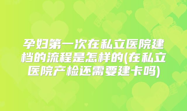 孕妇第一次在私立医院建档的流程是怎样的(在私立医院产检还需要建卡吗)