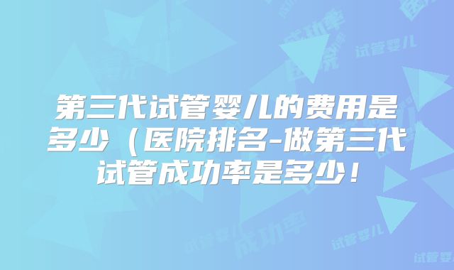 第三代试管婴儿的费用是多少(医院排名-做第三代试管成功率是多少!