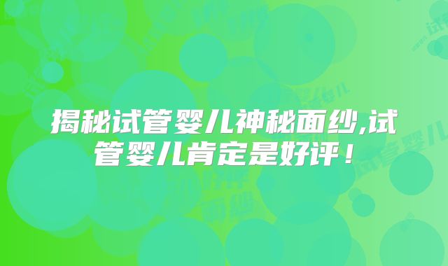 揭秘试管婴儿神秘面纱,试管婴儿肯定是好评！